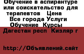 Обучение в аспирантуре или соискательство для терапевтов › Цена ­ 1 - Все города Услуги » Обучение. Курсы   . Дагестан респ.,Кизляр г.